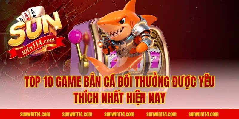 Top 10 Game Bắn Cá Đổi Thưởng Được Yêu Thích Nhất Hiện Nay